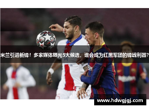 米兰引进新锋！多家媒体曝光5大候选，谁会成为红黑军团的锋线利器？